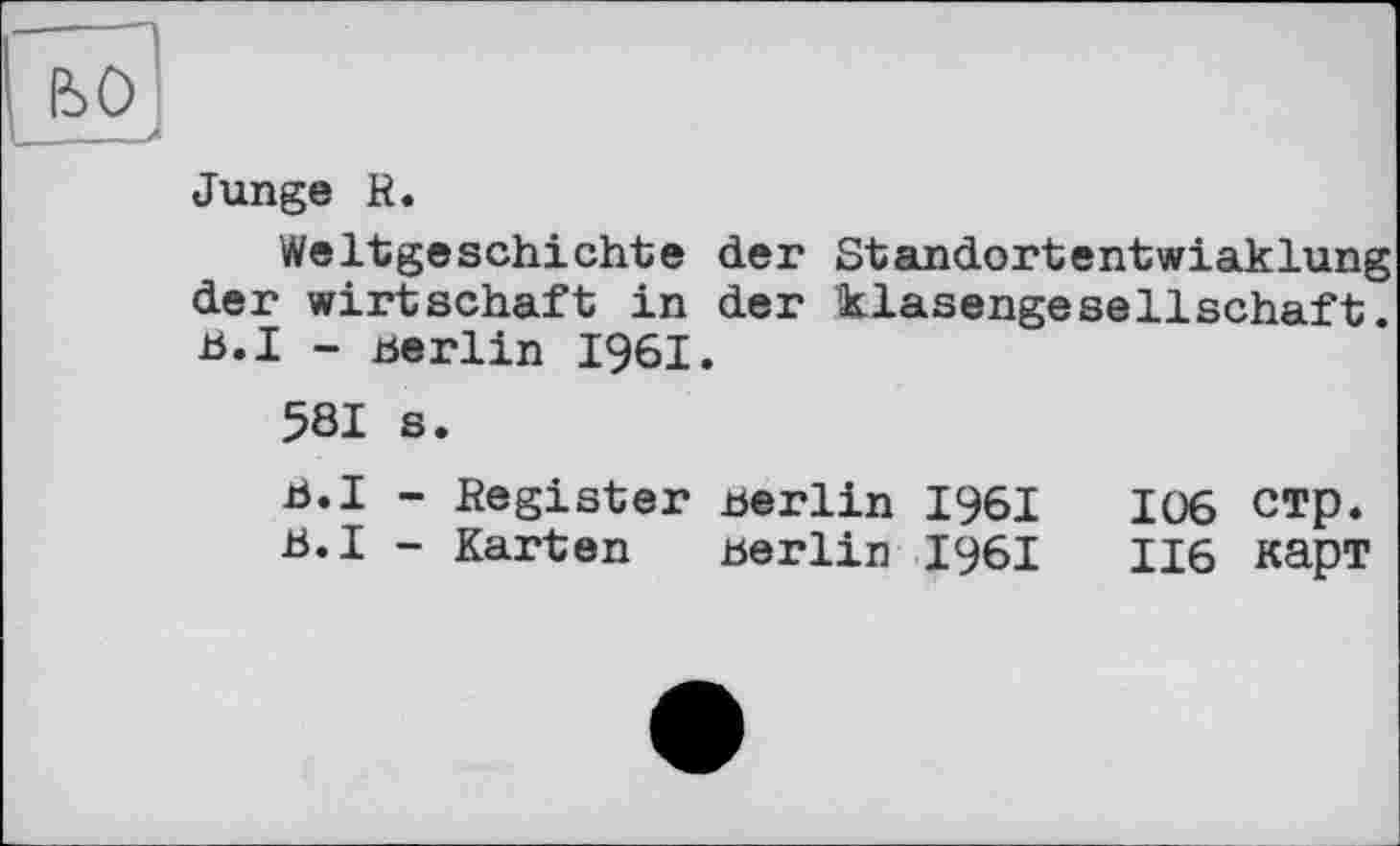 ﻿Junge R.
Weltgeschichte der Standortentwiaklung der wirtschaft in der klasengesellschaft B.I - Berlin 1961.
581 s.
b.I - Register Berlin 1961	106 стр.
B.I - Karten Berlin 1961	116 карт